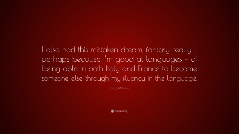 Harry Mathews Quote: “I also had this mistaken dream, fantasy really – perhaps because I’m good at languages – of being able in both Italy and France to become someone else through my fluency in the language.”