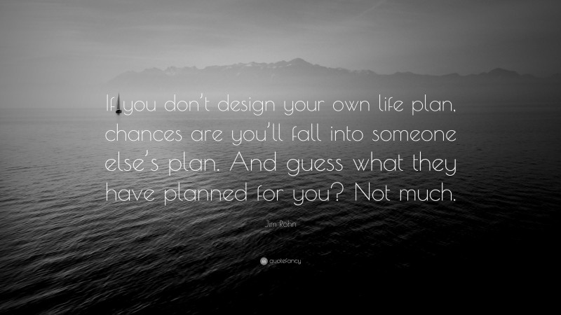 Jim Rohn Quote: “If you don’t design your own life plan, chances are you’ll fall into someone else’s plan. And guess what they have planned for you? Not much.”