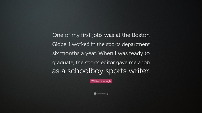 Will McDonough Quote: “One of my first jobs was at the Boston Globe. I worked in the sports department six months a year. When I was ready to graduate, the sports editor gave me a job as a schoolboy sports writer.”