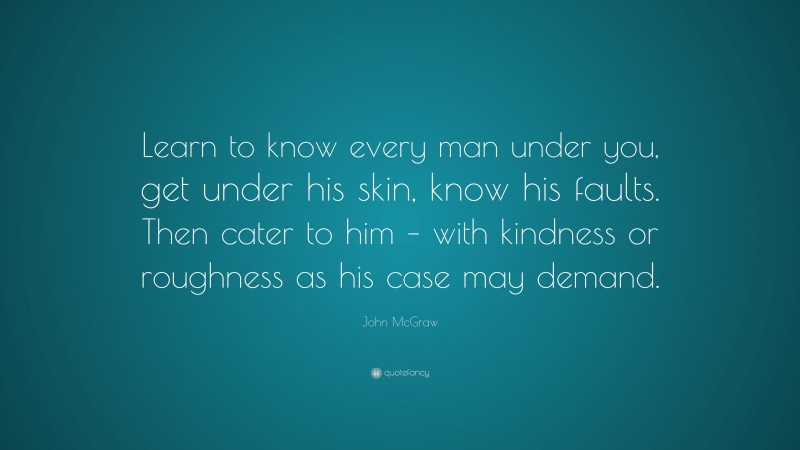 John McGraw Quote: “Learn to know every man under you, get under his skin, know his faults. Then cater to him – with kindness or roughness as his case may demand.”
