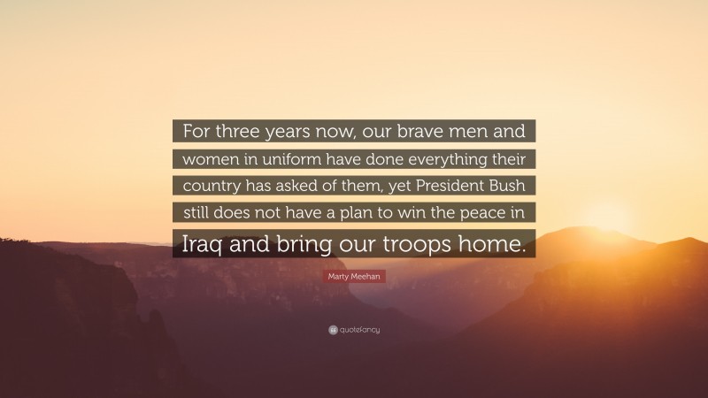 Marty Meehan Quote: “For three years now, our brave men and women in uniform have done everything their country has asked of them, yet President Bush still does not have a plan to win the peace in Iraq and bring our troops home.”