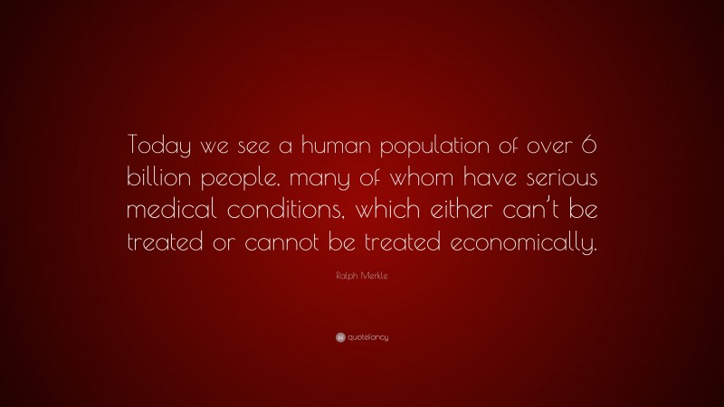 Ralph Merkle Quote: “Today we see a human population of over 6 billion people, many of whom have serious medical conditions, which either can’t be treated or cannot be treated economically.”