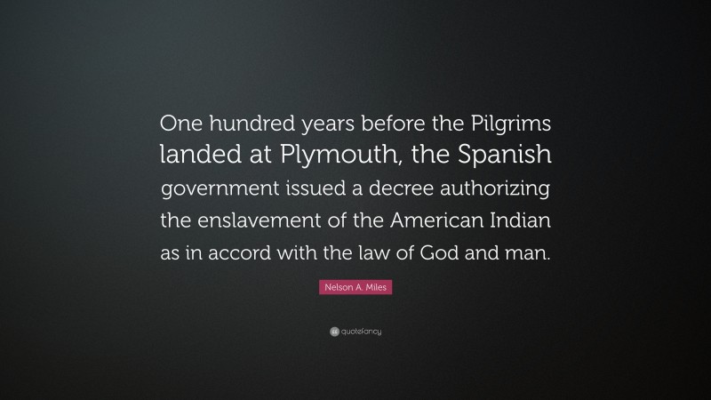 Nelson A. Miles Quote: “One hundred years before the Pilgrims landed at Plymouth, the Spanish government issued a decree authorizing the enslavement of the American Indian as in accord with the law of God and man.”