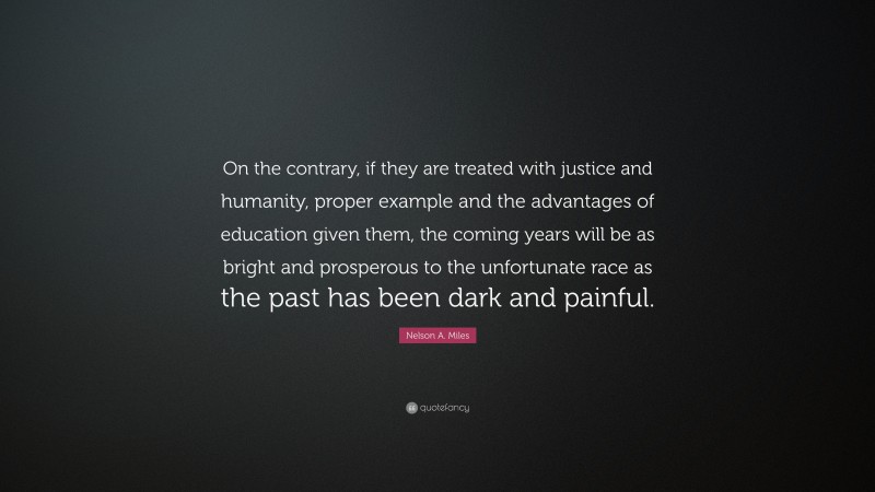 Nelson A. Miles Quote: “On the contrary, if they are treated with justice and humanity, proper example and the advantages of education given them, the coming years will be as bright and prosperous to the unfortunate race as the past has been dark and painful.”