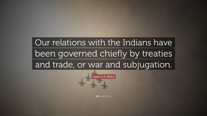 Nelson A. Miles Quote: “Our relations with the Indians have been governed chiefly by treaties and trade, or war and subjugation.”
