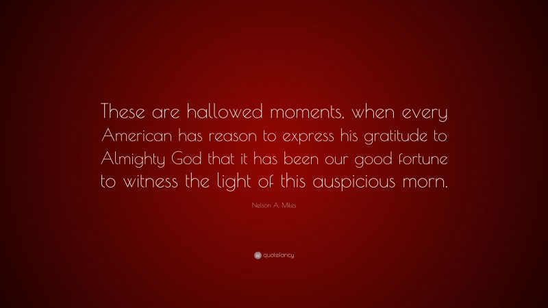 Nelson A. Miles Quote: “These are hallowed moments, when every American has reason to express his gratitude to Almighty God that it has been our good fortune to witness the light of this auspicious morn.”