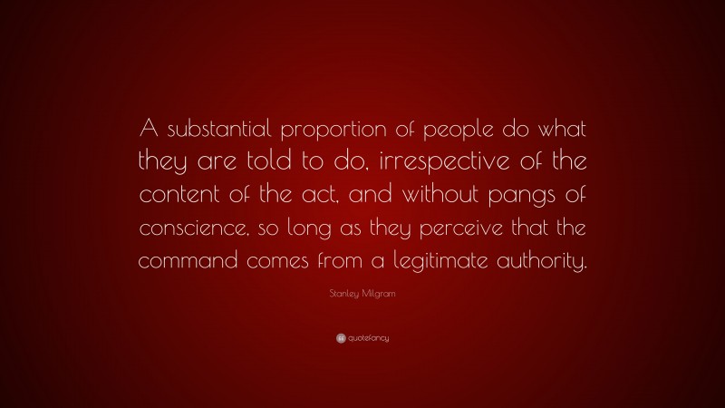Stanley Milgram Quote: “A substantial proportion of people do what they are told to do, irrespective of the content of the act, and without pangs of conscience, so long as they perceive that the command comes from a legitimate authority.”