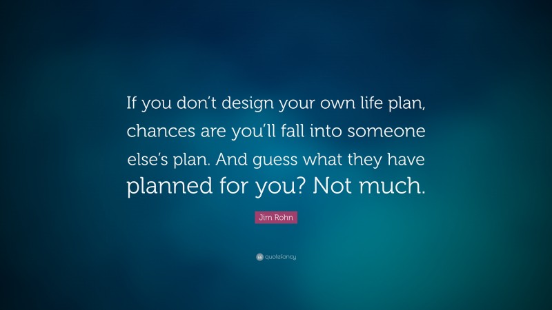 Jim Rohn Quote: “If you don’t design your own life plan, chances are you’ll fall into someone else’s plan. And guess what they have planned for you? Not much.”
