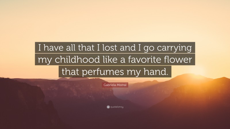 Gabriela Mistral Quote: “I have all that I lost and I go carrying my childhood like a favorite flower that perfumes my hand.”