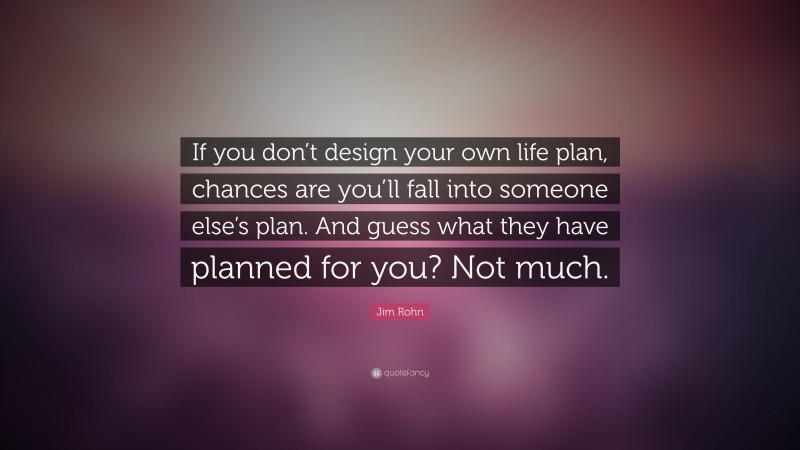 Jim Rohn Quote: “If you don’t design your own life plan, chances are you’ll fall into someone else’s plan. And guess what they have planned for you? Not much.”