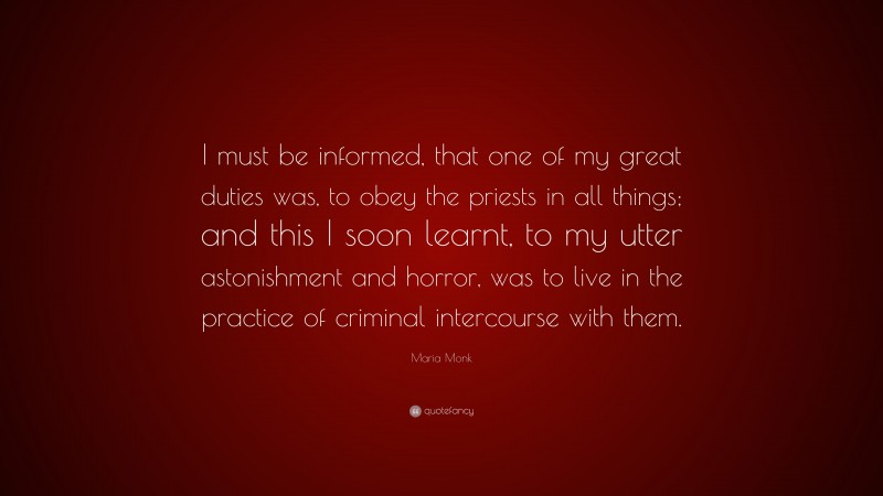 Maria Monk Quote: “I must be informed, that one of my great duties was, to obey the priests in all things; and this I soon learnt, to my utter astonishment and horror, was to live in the practice of criminal intercourse with them.”