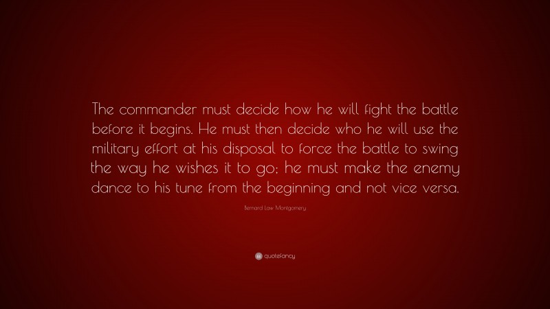 Bernard Law Montgomery Quote: “The commander must decide how he will fight the battle before it begins. He must then decide who he will use the military effort at his disposal to force the battle to swing the way he wishes it to go; he must make the enemy dance to his tune from the beginning and not vice versa.”