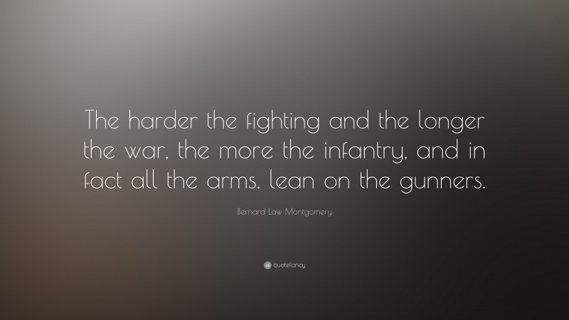 Bernard Law Montgomery Quote: “The harder the fighting and the longer the war, the more the infantry, and in fact all the arms, lean on the gunners.”