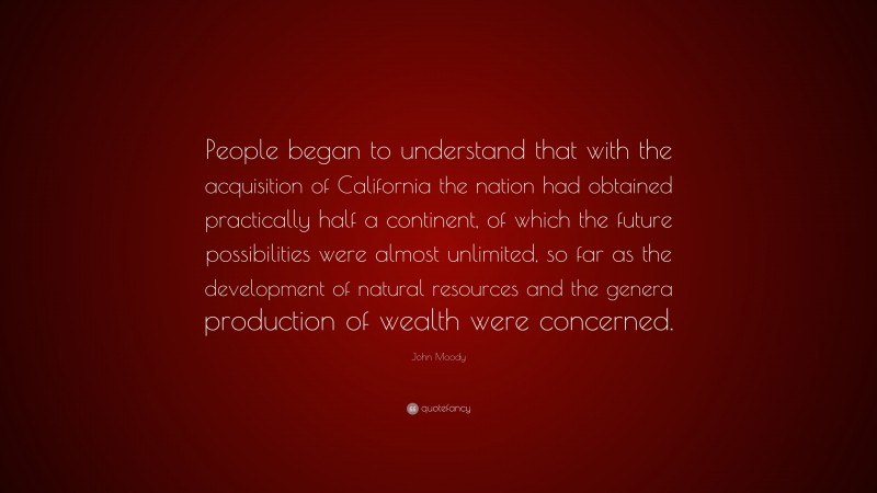 John Moody Quote: “People began to understand that with the acquisition of California the nation had obtained practically half a continent, of which the future possibilities were almost unlimited, so far as the development of natural resources and the genera production of wealth were concerned.”