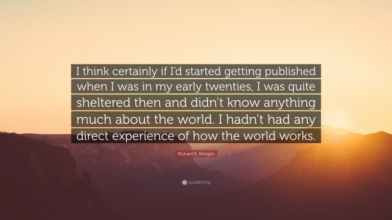 Richard K. Morgan Quote: “I think certainly if I’d started getting published when I was in my early twenties, I was quite sheltered then and didn’t know anything much about the world. I hadn’t had any direct experience of how the world works.”