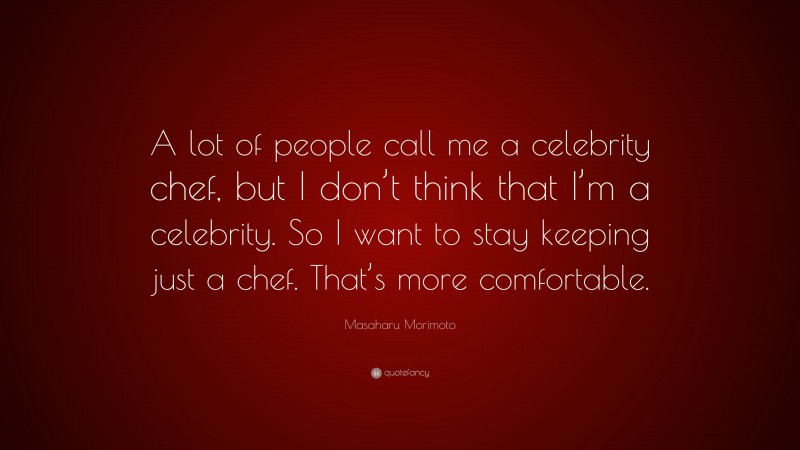 Masaharu Morimoto Quote: “A lot of people call me a celebrity chef, but I don’t think that I’m a celebrity. So I want to stay keeping just a chef. That’s more comfortable.”