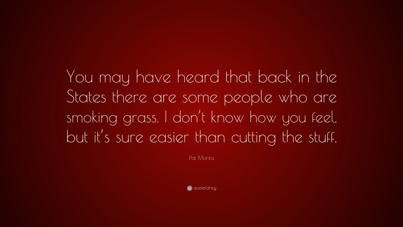 Pat Morita Quote: “You may have heard that back in the States there are some people who are smoking grass. I don’t know how you feel, but it’s sure easier than cutting the stuff.”