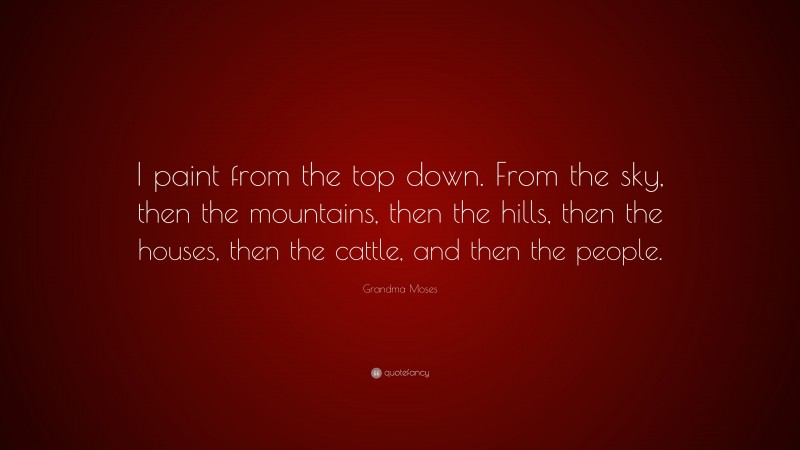 Grandma Moses Quote: “I paint from the top down. From the sky, then the mountains, then the hills, then the houses, then the cattle, and then the people.”