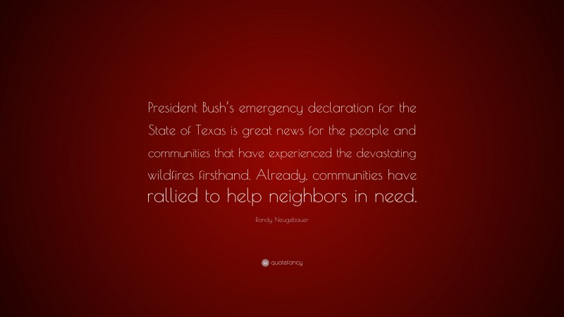 Randy Neugebauer Quote: “President Bush’s emergency declaration for the State of Texas is great news for the people and communities that have experienced the devastating wildfires firsthand. Already, communities have rallied to help neighbors in need.”