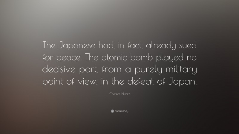 Chester Nimitz Quote: “The Japanese had, in fact, already sued for peace. The atomic bomb played no decisive part, from a purely military point of view, in the defeat of Japan.”