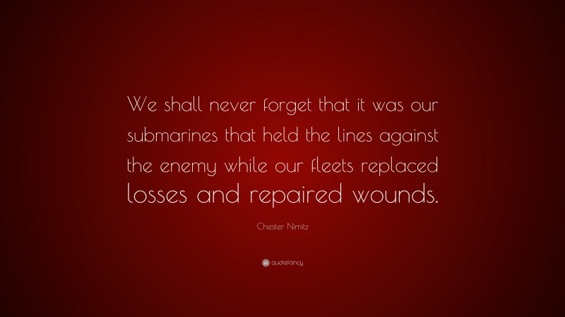 Chester Nimitz Quote: “We shall never forget that it was our submarines that held the lines against the enemy while our fleets replaced losses and repaired wounds.”