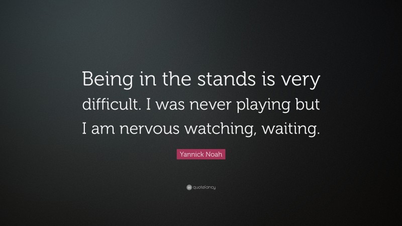 Yannick Noah Quote: “Being in the stands is very difficult. I was never playing but I am nervous watching, waiting.”