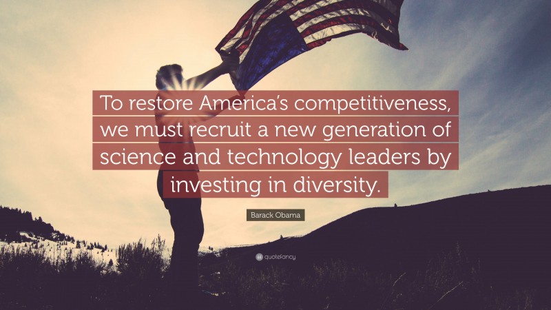 Barack Obama Quote: “To restore America’s competitiveness, we must recruit a new generation of science and technology leaders by investing in diversity.”