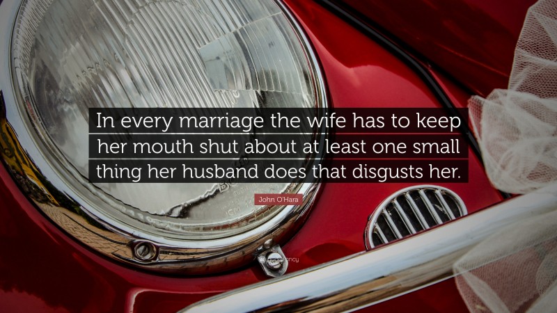 John O'Hara Quote: “In every marriage the wife has to keep her mouth shut about at least one small thing her husband does that disgusts her.”