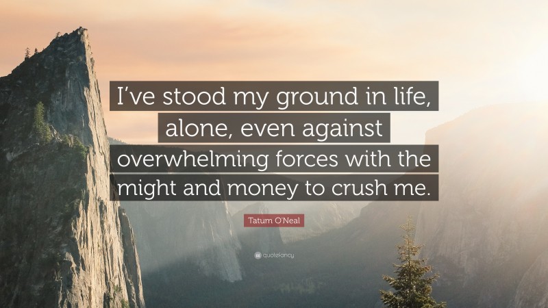Tatum O'Neal Quote: “I’ve stood my ground in life, alone, even against overwhelming forces with the might and money to crush me.”