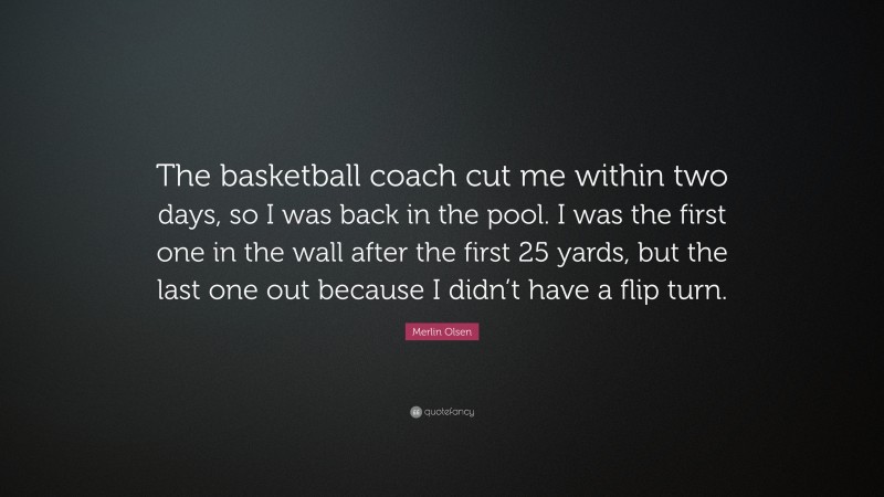 Merlin Olsen Quote: “The basketball coach cut me within two days, so I was back in the pool. I was the first one in the wall after the first 25 yards, but the last one out because I didn’t have a flip turn.”