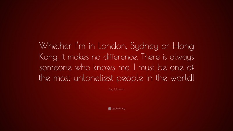 Roy Orbison Quote: “Whether I’m in London, Sydney or Hong Kong, it makes no difference. There is always someone who knows me. I must be one of the most unloneliest people in the world!”