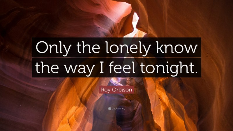 Roy Orbison Quote: “Only the lonely know the way I feel tonight.”