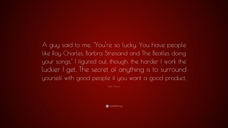 Buck Owens Quote: “A guy said to me, ‘You’re so lucky. You have people like Ray Charles, Barbra Streisand and The Beatles doing your songs.’ I figured out, though, the harder I work the luckier I get. The secret of anything is to surround yourself with good people if you want a good product.”