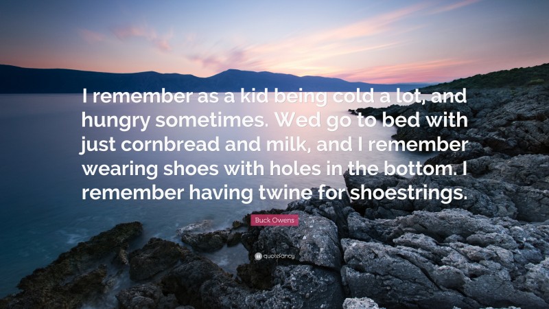 Buck Owens Quote: “I remember as a kid being cold a lot, and hungry sometimes. Wed go to bed with just cornbread and milk, and I remember wearing shoes with holes in the bottom. I remember having twine for shoestrings.”