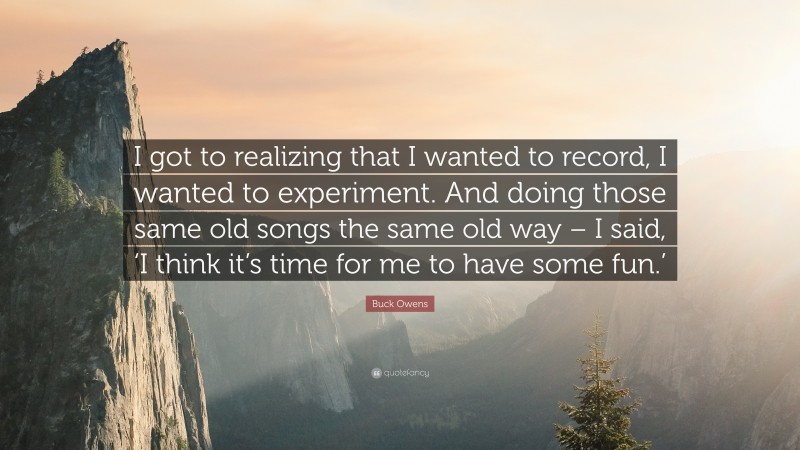 Buck Owens Quote: “I got to realizing that I wanted to record, I wanted to experiment. And doing those same old songs the same old way – I said, ‘I think it’s time for me to have some fun.’”