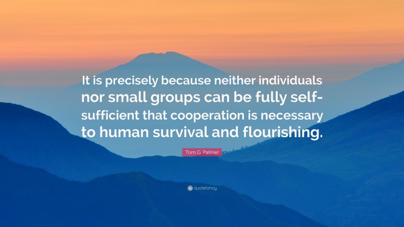 Tom G. Palmer Quote: “It is precisely because neither individuals nor small groups can be fully self-sufficient that cooperation is necessary to human survival and flourishing.”