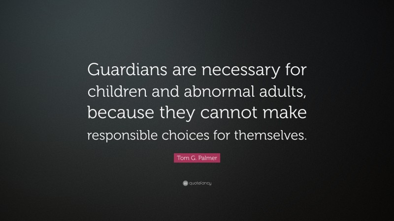 Tom G. Palmer Quote: “Guardians are necessary for children and abnormal adults, because they cannot make responsible choices for themselves.”