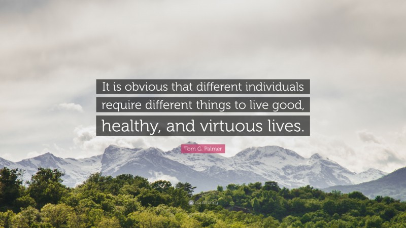 Tom G. Palmer Quote: “It is obvious that different individuals require different things to live good, healthy, and virtuous lives.”