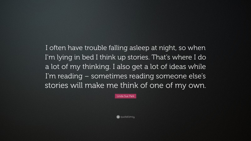 Linda Sue Park Quote: “I often have trouble falling asleep at night, so when I’m lying in bed I think up stories. That’s where I do a lot of my thinking. I also get a lot of ideas while I’m reading – sometimes reading someone else’s stories will make me think of one of my own.”