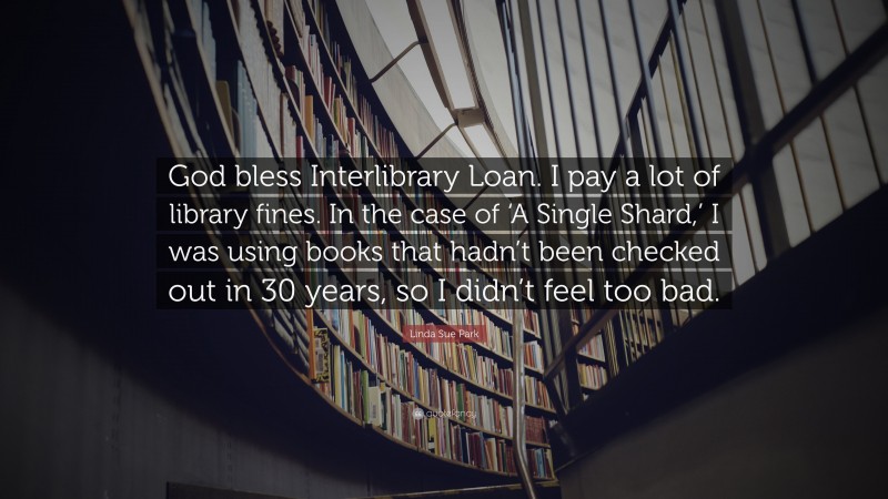 Linda Sue Park Quote: “God bless Interlibrary Loan. I pay a lot of library fines. In the case of ‘A Single Shard,’ I was using books that hadn’t been checked out in 30 years, so I didn’t feel too bad.”