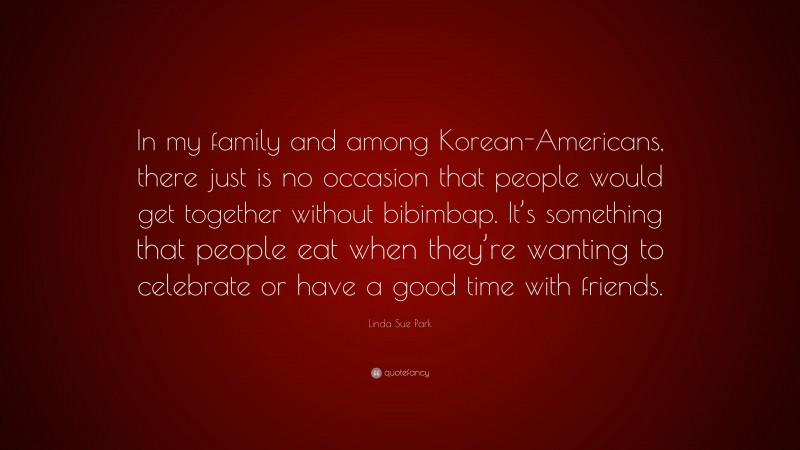 Linda Sue Park Quote: “In my family and among Korean-Americans, there just is no occasion that people would get together without bibimbap. It’s something that people eat when they’re wanting to celebrate or have a good time with friends.”