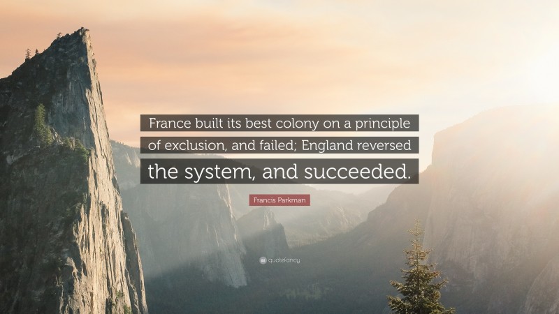 Francis Parkman Quote: “France built its best colony on a principle of exclusion, and failed; England reversed the system, and succeeded.”