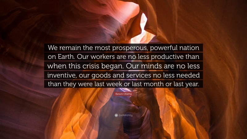 Barack Obama Quote: “We remain the most prosperous, powerful nation on Earth. Our workers are no less productive than when this crisis began. Our minds are no less inventive, our goods and services no less needed than they were last week or last month or last year.”