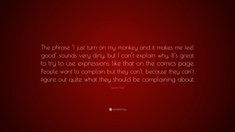 Stephan Pastis Quote: “The phrase ‘I just turn on my monkey and it makes me feel good’ sounds very dirty, but I can’t explain why. It’s great to try to use expressions like that on the comics page. People want to complain but they can’t, because they can’t figure out quite what they should be complaining about.”