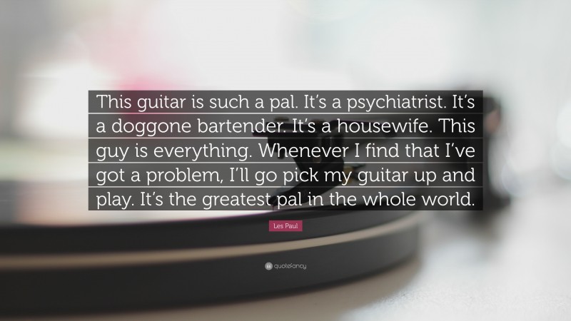 Les Paul Quote: “This guitar is such a pal. It’s a psychiatrist. It’s a doggone bartender. It’s a housewife. This guy is everything. Whenever I find that I’ve got a problem, I’ll go pick my guitar up and play. It’s the greatest pal in the whole world.”