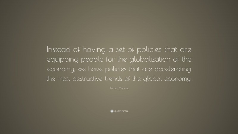 Barack Obama Quote: “Instead of having a set of policies that are equipping people for the globalization of the economy, we have policies that are accelerating the most destructive trends of the global economy.”