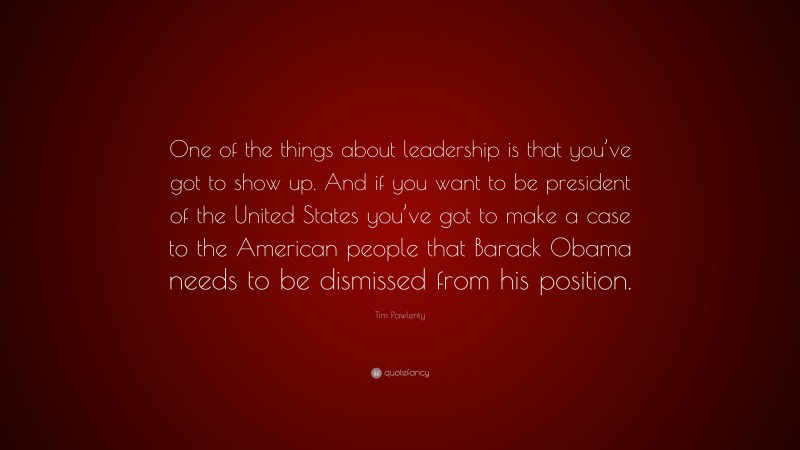 Tim Pawlenty Quote: “One of the things about leadership is that you’ve got to show up. And if you want to be president of the United States you’ve got to make a case to the American people that Barack Obama needs to be dismissed from his position.”