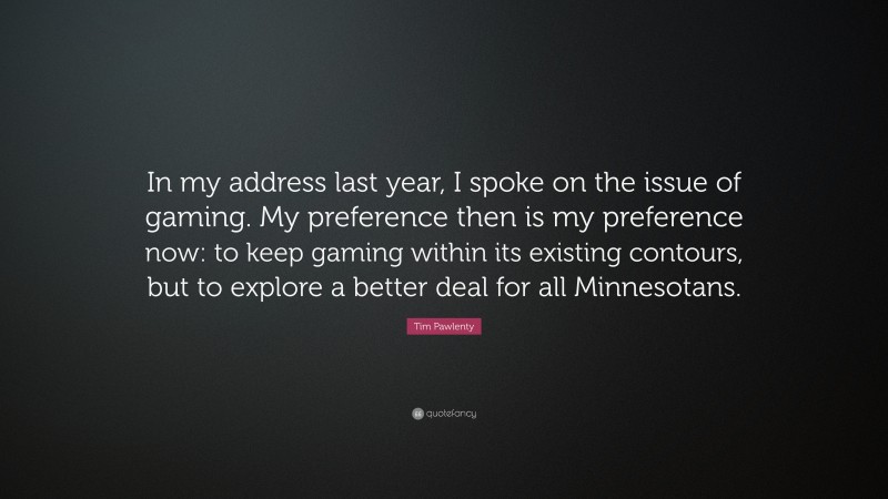 Tim Pawlenty Quote: “In my address last year, I spoke on the issue of gaming. My preference then is my preference now: to keep gaming within its existing contours, but to explore a better deal for all Minnesotans.”