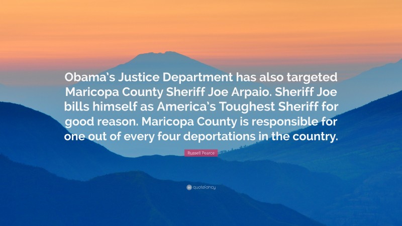 Russell Pearce Quote: “Obama’s Justice Department has also targeted Maricopa County Sheriff Joe Arpaio. Sheriff Joe bills himself as America’s Toughest Sheriff for good reason. Maricopa County is responsible for one out of every four deportations in the country.”