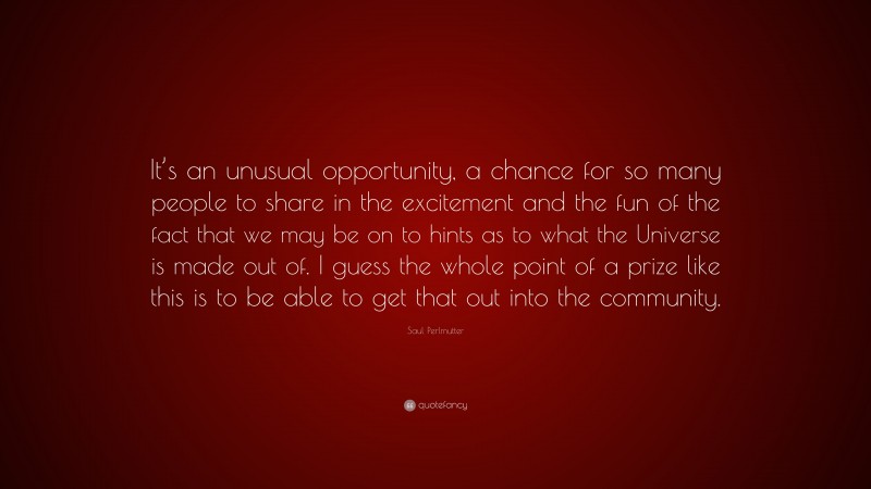 Saul Perlmutter Quote: “It’s an unusual opportunity, a chance for so many people to share in the excitement and the fun of the fact that we may be on to hints as to what the Universe is made out of. I guess the whole point of a prize like this is to be able to get that out into the community.”